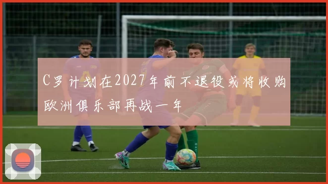 C罗计划在2027年前不退役或将收购欧洲俱乐部再战一年