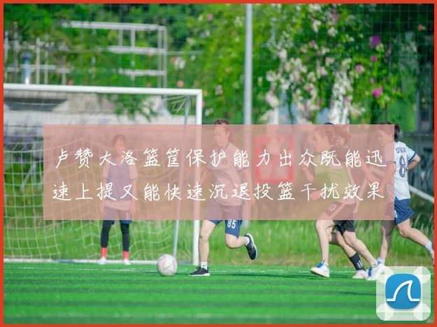 卢赞大洛篮筐保护能力出众既能迅速上提又能快速沉退投篮干扰效果显著