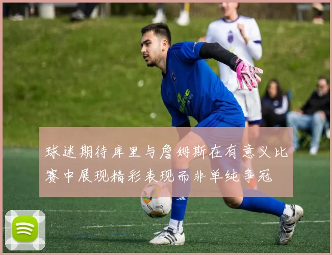 球迷期待库里与詹姆斯在有意义比赛中展现精彩表现而非单纯争冠