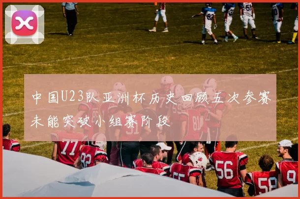 中国U23队亚洲杯历史回顾五次参赛未能突破小组赛阶段