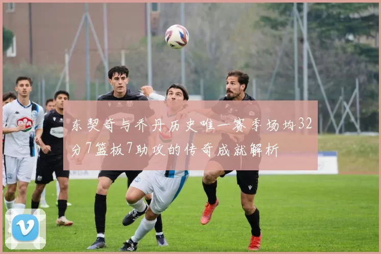 东契奇与乔丹历史唯一赛季场均32分7篮板7助攻的传奇成就解析